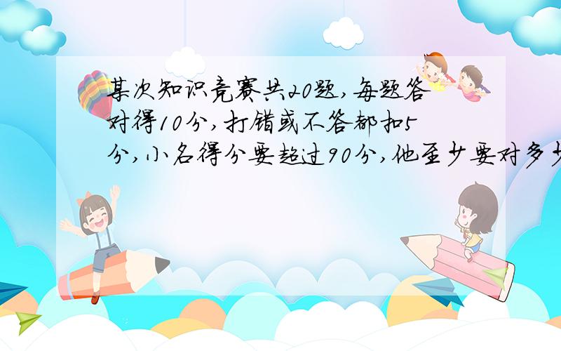 某次知识竞赛共20题,每题答对得10分,打错或不答都扣5分,小名得分要超过90分,他至少要对多少题