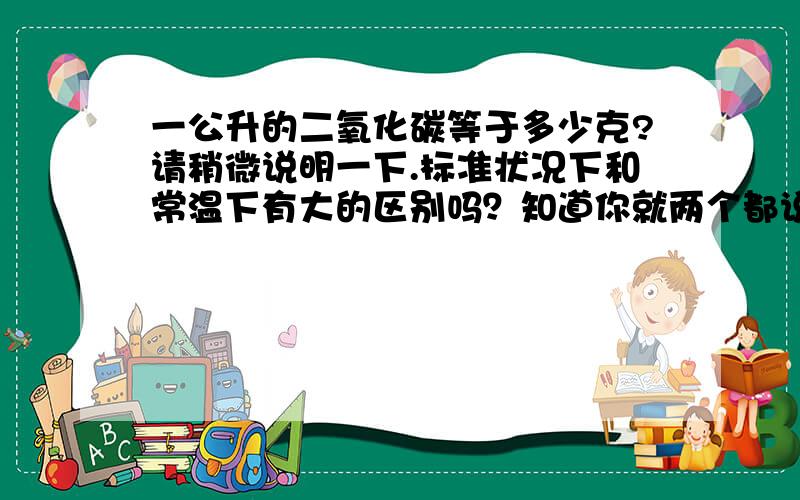 一公升的二氧化碳等于多少克?请稍微说明一下.标准状况下和常温下有大的区别吗？知道你就两个都说一下。补充二：以前高中是学过，不过都忘了。其实我现在在计算假设在一间10平米的房