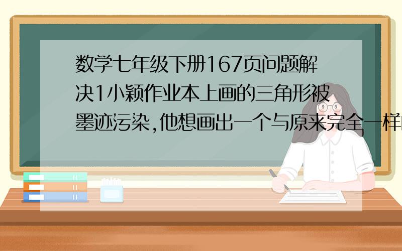 数学七年级下册167页问题解决1小颖作业本上画的三角形被墨迹污染,他想画出一个与原来完全一样的三角形,他该怎么办呢?请帮助小颖想出一个办法来,并说明你的理由简练点