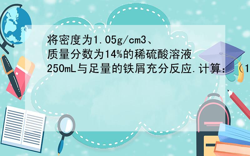 将密度为1.05g/cm3、质量分数为14%的稀硫酸溶液250mL与足量的铁屑充分反应.计算：（1）硫酸溶液中的氢离子的物质的量浓度?（2）生成的氢气在标准状况下的体积为多少?