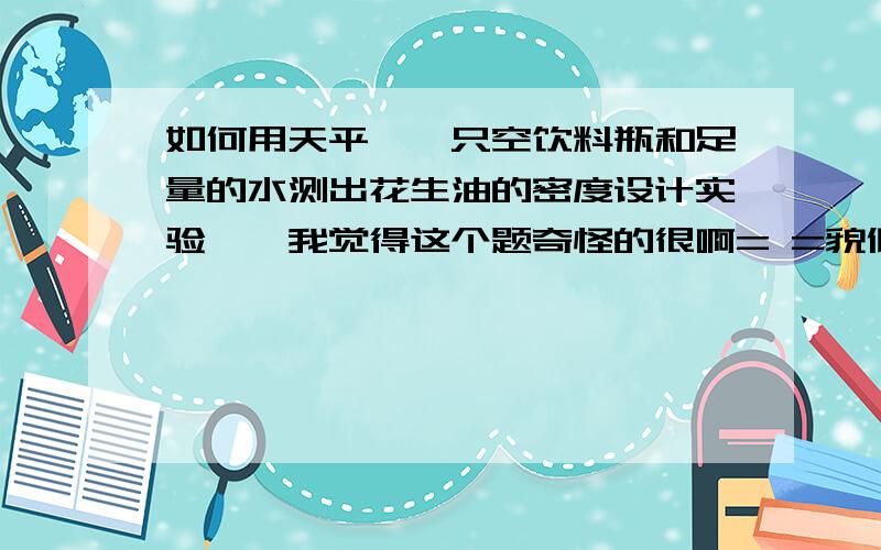 如何用天平,一只空饮料瓶和足量的水测出花生油的密度设计实验……我觉得这个题奇怪的很啊= =貌似和花生油没什么关系