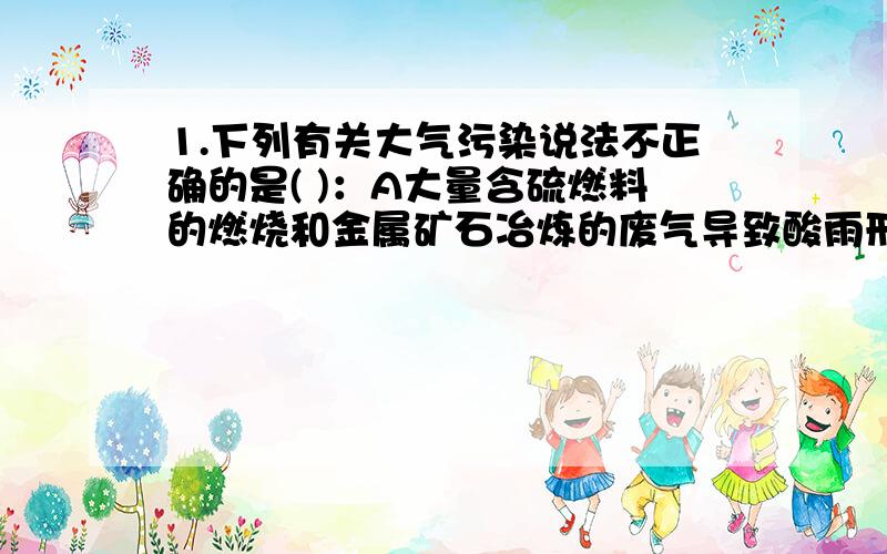 1.下列有关大气污染说法不正确的是( )：A大量含硫燃料的燃烧和金属矿石冶炼的废气导致酸雨形成B粉尘是污染大气有害物之一C随人口增加,人体所排二氧化碳会导致温室效应D汽车尾气和煤等