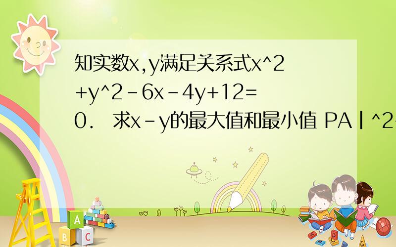 知实数x,y满足关系式x^2+y^2-6x-4y+12=0． 求x-y的最大值和最小值 PA|^2+|PB|^2的最大值与最小值