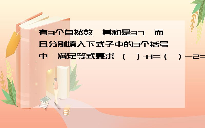 有3个自然数,其和是37,而且分别填入下式子中的3个括号中,满足等式要求 （ ）+1=（ ）-2=（ ）除以4