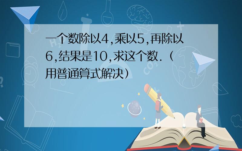 一个数除以4,乘以5,再除以6,结果是10,求这个数.（用普通算式解决）