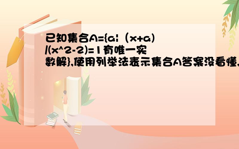 已知集合A={a|（x+a)/(x^2-2)=1有唯一实数解},使用列举法表示集合A答案没看懂,T^T :-( 化方程（x+a)/(x^2-2)=1为x^2-x-(a+2)=0.应分为以下三种情况：（1）方程有等根且不是“正负根号下2”：由b^2-4ac=0,