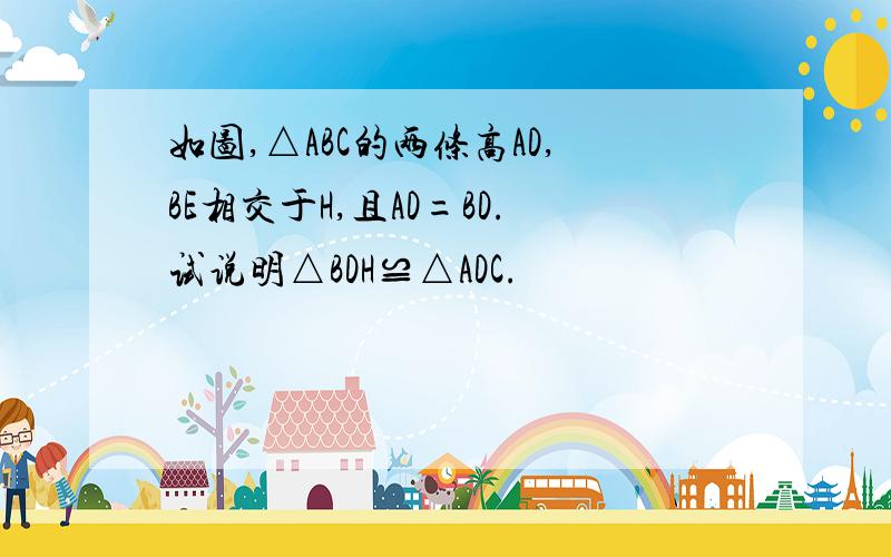 如图,△ABC的两条高AD,BE相交于H,且AD=BD.试说明△BDH≌△ADC.