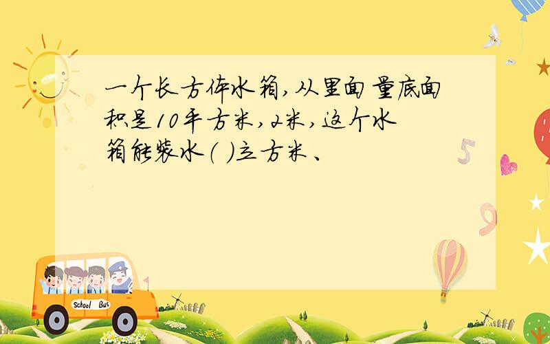 一个长方体水箱,从里面量底面积是10平方米,2米,这个水箱能装水（ ）立方米、