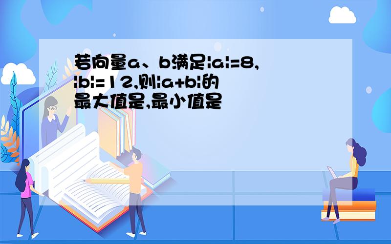 若向量a、b满足|a|=8,|b|=12,则|a+b|的最大值是,最小值是