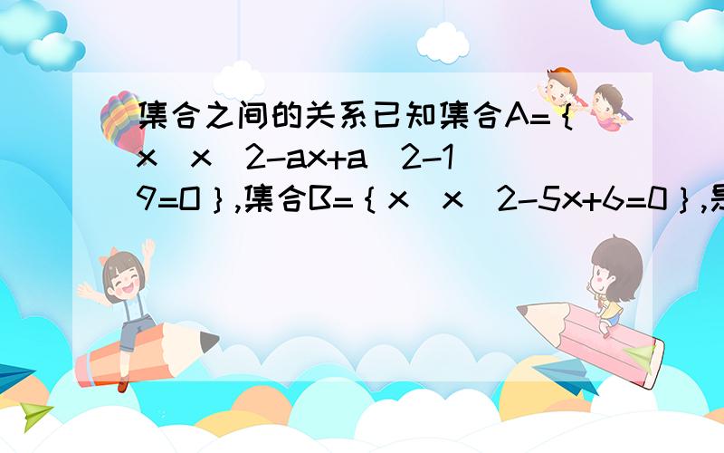 集合之间的关系已知集合A=｛x｜x^2-ax+a^2-19=O｝,集合B=｛x｜x^2-5x+6=0｝,是否存在实数a,使得集合A、B能同时满足下列三个条件：1/A不等于B2/A∪B=B3/空集真包于（A∩B）若存在,求出这样的实数a的