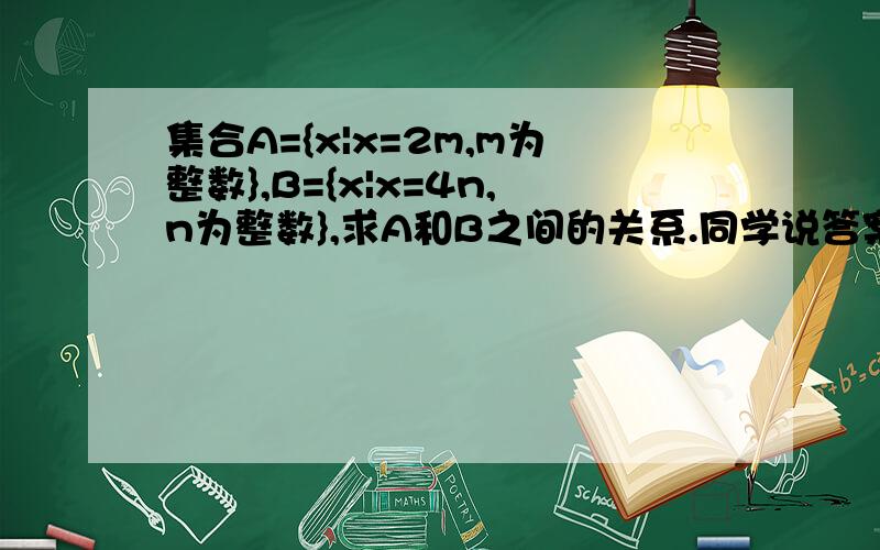 集合A={x|x=2m,m为整数},B={x|x=4n,n为整数},求A和B之间的关系.同学说答案是B包含于A的真子集.可是我怎么也不理解其中的过程,而且类似这样的题目,我都有点不懂.希望会做的能指点下了~