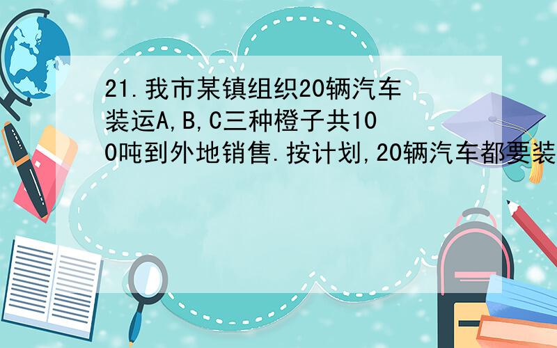 21.我市某镇组织20辆汽车装运A,B,C三种橙子共100吨到外地销售.按计划,20辆汽车都要装运,每辆汽车只能装运同一种橙子,且必须装满.A每辆汽车装6吨每吨获利1200元,B每辆汽车装5吨每吨获利1600元C