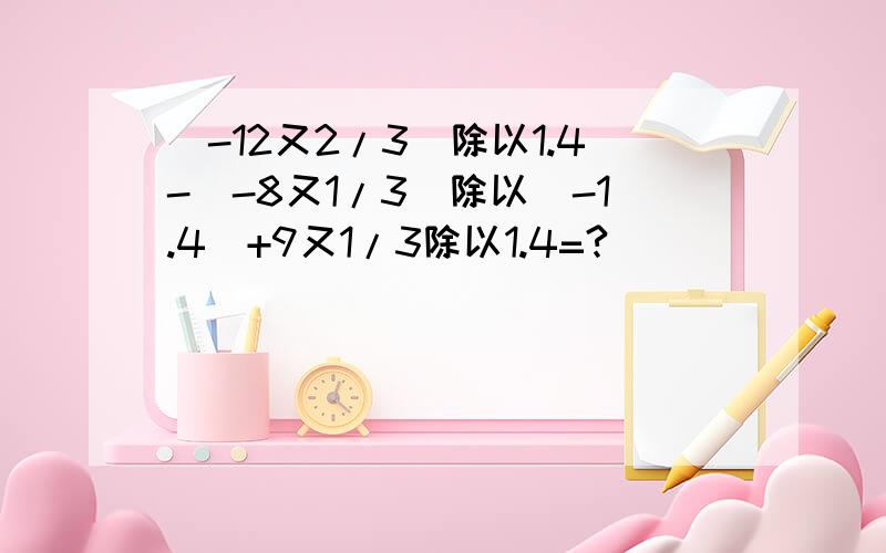 （-12又2/3）除以1.4-(-8又1/3)除以(-1.4)+9又1/3除以1.4=?