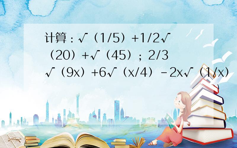 计算：√（1/5）+1/2√（20）+√（45）；2/3√（9x）+6√（x/4）-2x√（1/x）；