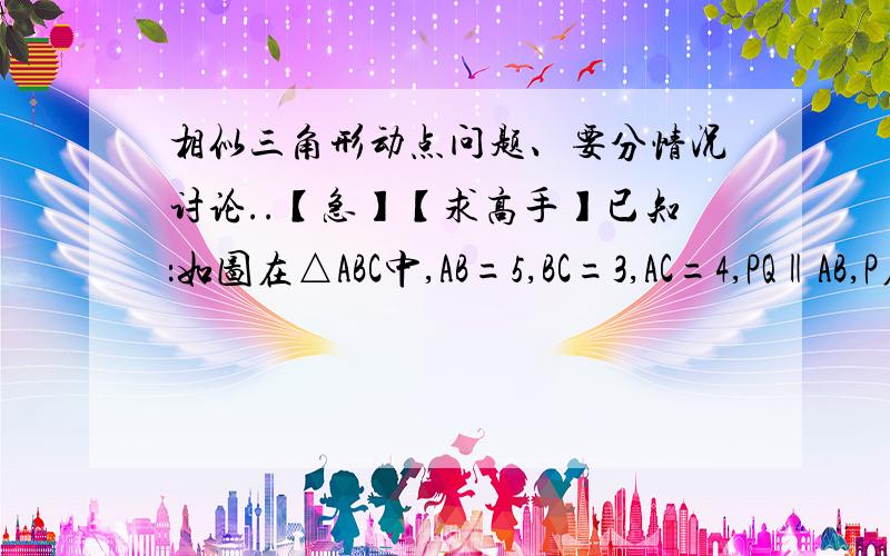 相似三角形动点问题、要分情况讨论..【急】【求高手】已知：如图在△ABC中,AB=5,BC=3,AC=4,PQ‖AB,P在AC上（与A,C不重合）,Q在BC上（1）当△PQC的面积与四边形PABQ的面积相等时,求CP的长（2）当△P