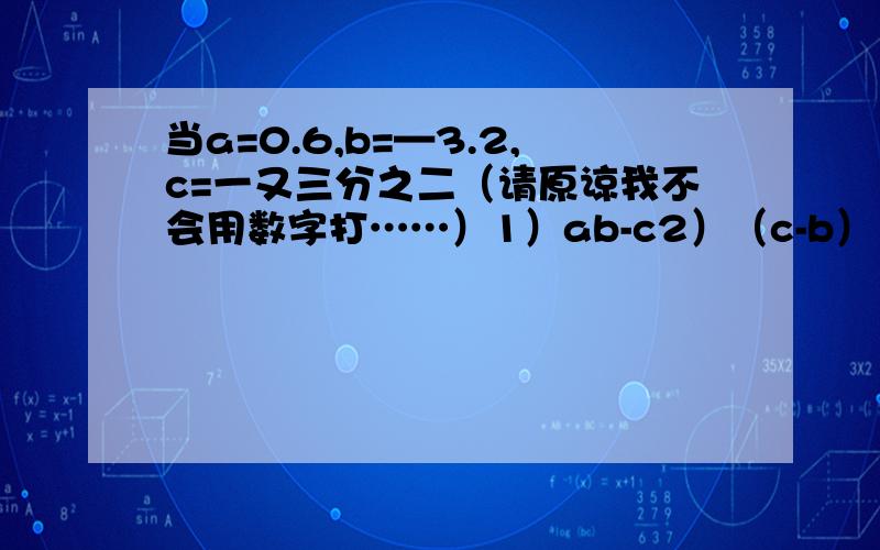 当a=0.6,b=—3.2,c=一又三分之二（请原谅我不会用数字打……）1）ab-c2）（c-b）÷a3）3（a-c+b）÷ b