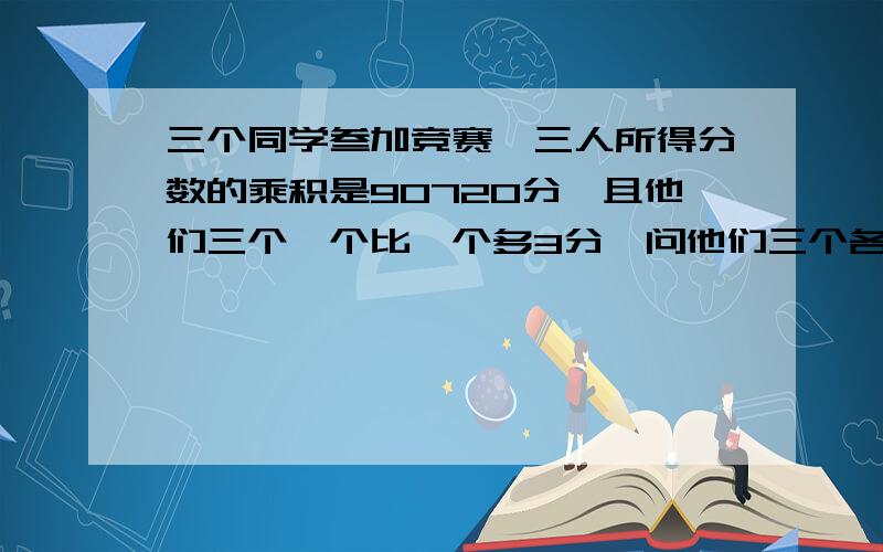 三个同学叁加竞赛,三人所得分数的乘积是90720分,且他们三个一个比一个多3分,问他们三个各得多少分?