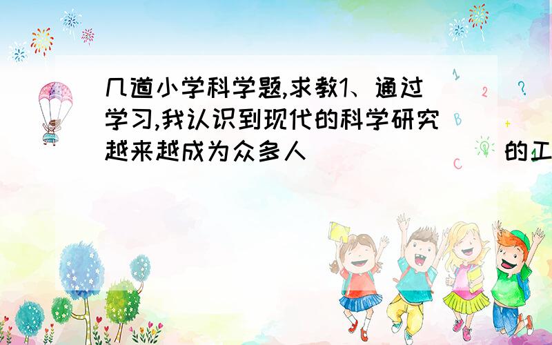 几道小学科学题,求教1、通过学习,我认识到现代的科学研究越来越成为众多人（           ）的工作,大家一起（           ）、（           ）、（              ）、最后（                    ）.没有（