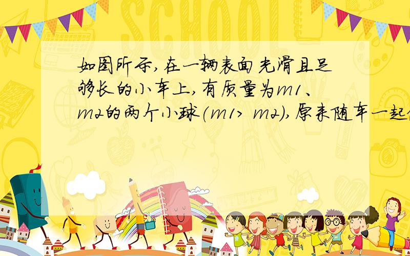 如图所示,在一辆表面光滑且足够长的小车上,有质量为m1、m2的两个小球(m1> m2),原来随车一起做匀速直线运动,当车突然停止时,如不考虑其他阻力,则两个小球A、一定相碰B、一定不相碰C、若m1