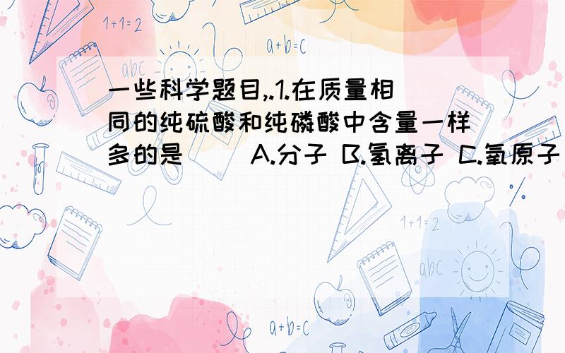 一些科学题目,.1.在质量相同的纯硫酸和纯磷酸中含量一样多的是( )A.分子 B.氢离子 C.氧原子 D.原子总数