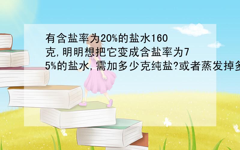 有含盐率为20%的盐水160克,明明想把它变成含盐率为75%的盐水,需加多少克纯盐?或者蒸发掉多少克水?