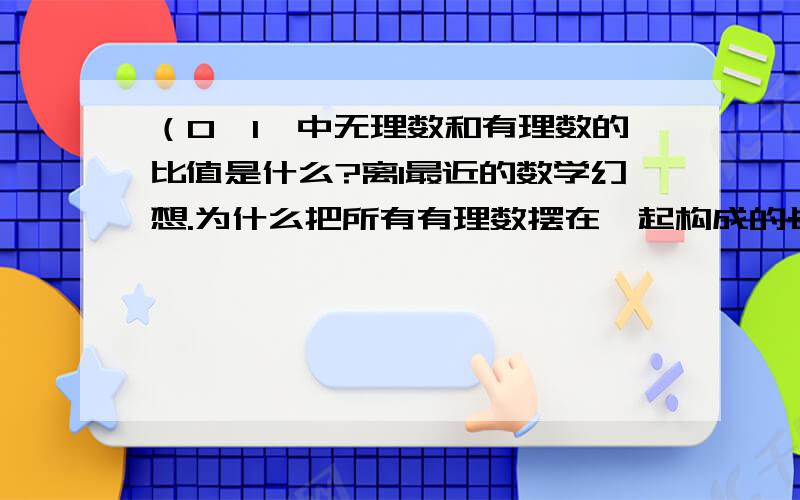 （0,1】中无理数和有理数的比值是什么?离1最近的数学幻想.为什么把所有有理数摆在一起构成的长度几乎为零？