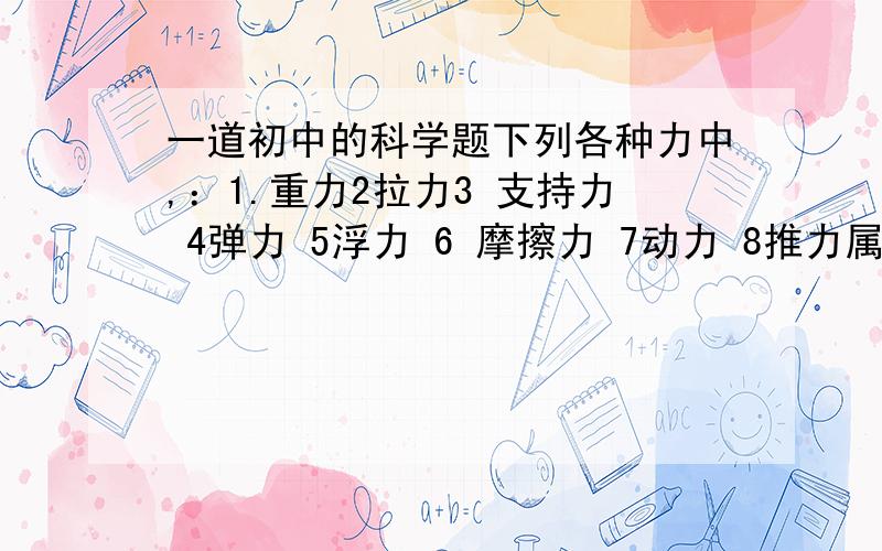 一道初中的科学题下列各种力中,：1.重力2拉力3 支持力 4弹力 5浮力 6 摩擦力 7动力 8推力属于按力的性质分的是?属于按作用效果分的是?要求：什么是力的性质分,什么是力的作用效果分,