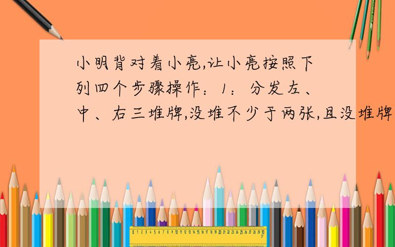 小明背对着小亮,让小亮按照下列四个步骤操作：1：分发左、中、右三堆牌,没堆不少于两张,且没堆牌张数相同2：从左边一堆拿出一张,放入中间一堆3：从右边一堆拿出一张,放入中间一堆4：