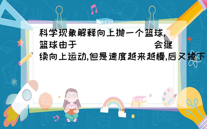 科学现象解释向上抛一个篮球,篮球由于________会继续向上运动,但是速度越来越慢,后又掉下来,由于篮球受到________的缘故.站在车上的人,当车突然启动是,容易摔倒.这是因为车和人动处于静止