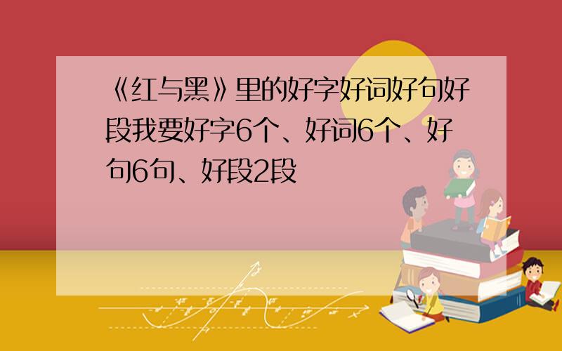 《红与黑》里的好字好词好句好段我要好字6个、好词6个、好句6句、好段2段