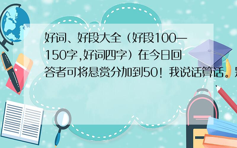 好词、好段大全（好段100—150字,好词四字）在今日回答者可将悬赏分加到50！我说话算话。别人回答过的就不用来了，我都知道的。（2012年7月31日）