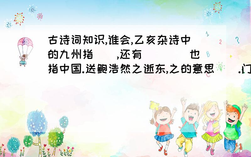 古诗词知识,谁会,乙亥杂诗中的九州指（）,还有（）（）也指中国.送鲍浩然之逝东,之的意思（）.门前流水尚能西,尚的意思（）.欲问行人去那边,眉眼盈盈处.这句诗的意思是（）.竹石一诗