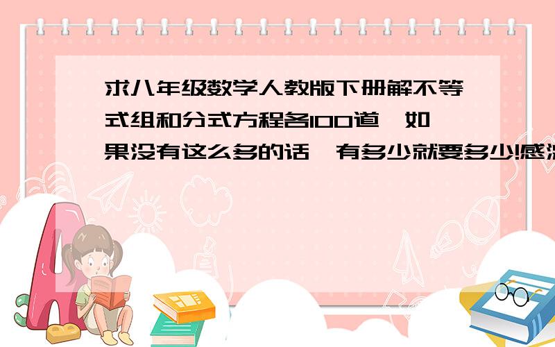 求八年级数学人教版下册解不等式组和分式方程各100道,如果没有这么多的话,有多少就要多少!感激不尽!在此向大家道歉，我没说清楚·······不好意思~那个···要的是计算题。