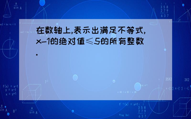 在数轴上,表示出满足不等式,x-1的绝对值≤5的所有整数.