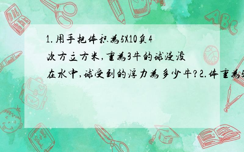 1.用手把体积为5X10负4次方立方米,重为3牛的球浸没在水中,球受到的浮力为多少牛?2.体重为500牛的小张同学骑自行车上学,在水平路面上一4m/s的速度匀速行驶.有关数据如下表所示,求小张同学