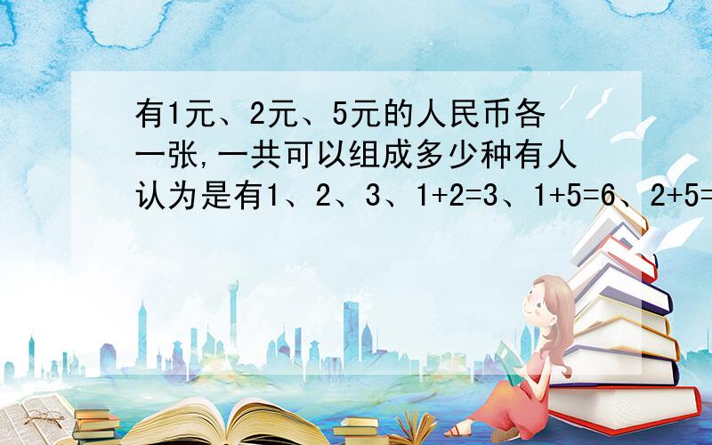 有1元、2元、5元的人民币各一张,一共可以组成多少种有人认为是有1、2、3、1+2=3、1+5=6、2+5=7、1+2+5=8,共7种,还有人认为组成,一张的情况不算,只有4种说说你的看法.