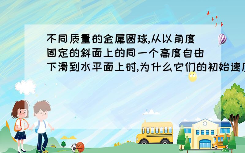 不同质量的金属圆球,从以角度固定的斜面上的同一个高度自由下滑到水平面上时,为什么它们的初始速度会一样?我这样想的行不行?因为重力势能的公式是mgh,动能的公式是1/2mv2,那么这时只有