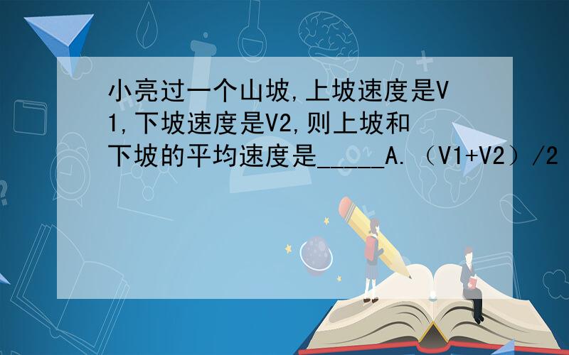 小亮过一个山坡,上坡速度是V1,下坡速度是V2,则上坡和下坡的平均速度是_____A.（V1+V2）/2 B.2/（V1+V2）C.2V1V2/（V1+V2） D.V1V2/2（V1+V2）