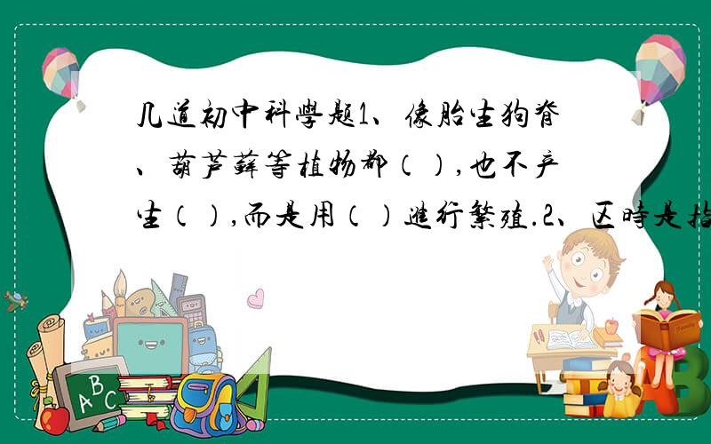 几道初中科学题1、像胎生狗脊、葫芦藓等植物都（）,也不产生（）,而是用（）进行繁殖.2、区时是指每个时区区域的（）所在位置的地方时.3、地震是由于地壳岩石在地球内力作用下,发生