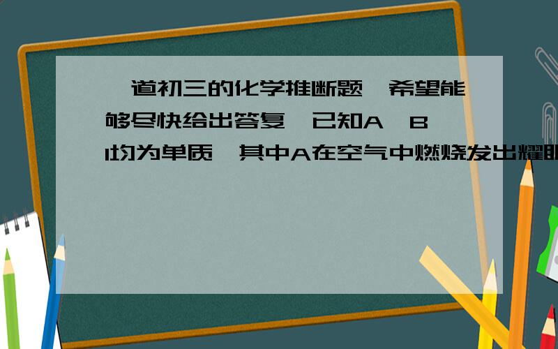 一道初三的化学推断题,希望能够尽快给出答复,已知A、B、I均为单质,其中A在空气中燃烧发出耀眼的白光,生成白色固体C,物质A、C、F、G中都含有相同的某种元素,B、D、I都是无色无味的气体.这