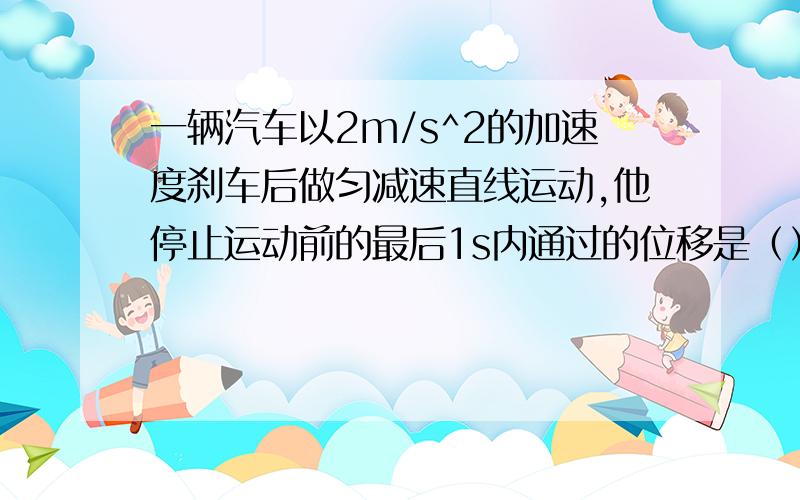 一辆汽车以2m/s^2的加速度刹车后做匀减速直线运动,他停止运动前的最后1s内通过的位移是（）m.（最好有过程啊.o(∩_∩)o ）