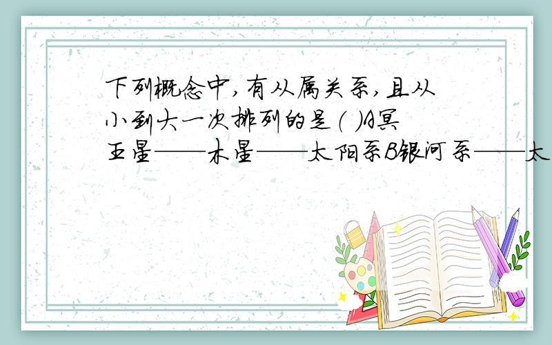 下列概念中,有从属关系,且从小到大一次排列的是（ ）A冥王星——木星——太阳系B银河系——太阳系——宇宙C月球——地月系——太阳系D哈雷彗星——地球——太阳