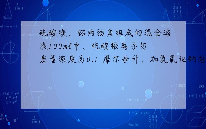 硫酸镁、铝两物质组成的混合溶液100ml中、硫酸根离子勿质量浓度为0.1 摩尔每升、加氢氧化钠溶液0.3摩尔每升到生成白色沉淀恰好不在溶解时.小号了氢氧化钠溶液体积100ml过虑所得的虑爷中