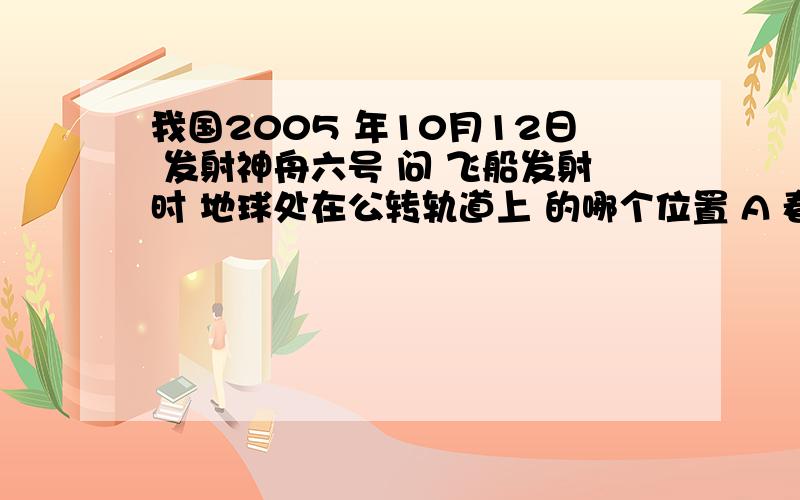 我国2005 年10月12日 发射神舟六号 问 飞船发射时 地球处在公转轨道上 的哪个位置 A 春分日之 往后一点 B夏至日 往后一点 C 秋分日 往后一点 D 冬至日 往后一点 我也感觉是C 难道我眼花了?