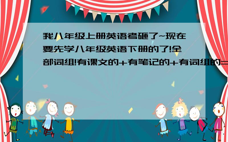 我八年级上册英语考砸了~现在要先学八年级英语下册的了!全部词组!有课文的+有笔记的+有词组的=100积分+100积分初二下册、仁爱英语！