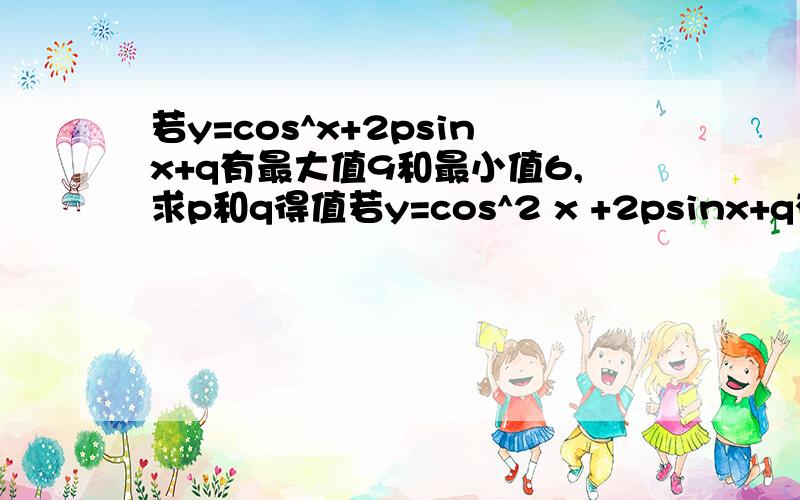 若y=cos^x+2psinx+q有最大值9和最小值6,求p和q得值若y=cos^2 x +2psinx+q有最大值9和最小值6，求p和q得值 (第一次打错了~原题是cos的平方）