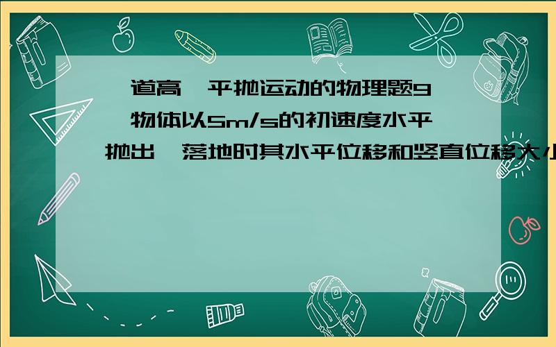 一道高一平抛运动的物理题9、一物体以5m/s的初速度水平抛出,落地时其水平位移和竖直位移大小相等.（g取10m/s2）求：（1）物体经多长时间落地?（2）此时物体的实际位移有多大?（3）落地时