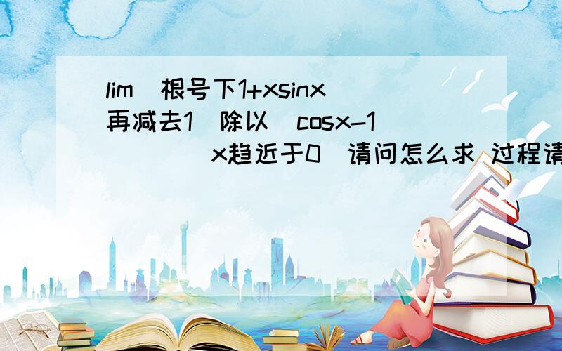 lim(根号下1+xsinx再减去1)除以（cosx-1）    (x趋近于0）请问怎么求 过程请写详细点 谢谢