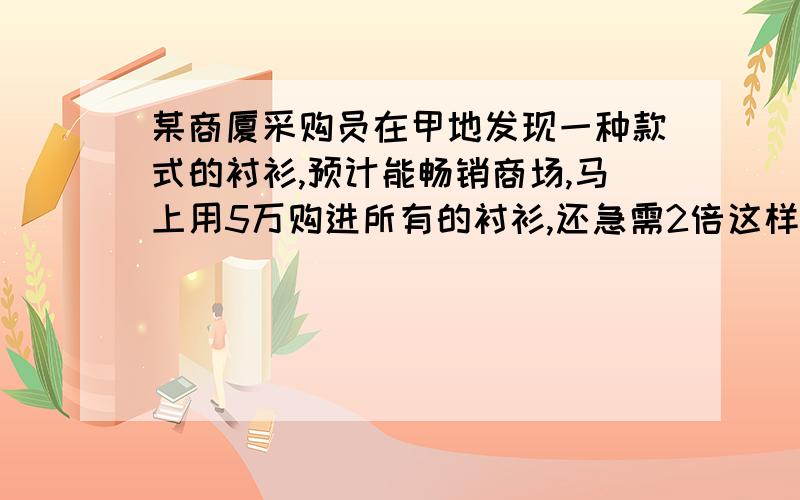 某商厦采购员在甲地发现一种款式的衬衫,预计能畅销商场,马上用5万购进所有的衬衫,还急需2倍这样的衬衫,经人介绍又在乙地用11.2万元购进所需衬衫,只是单价比甲地贵3元,商厦按每件40元销