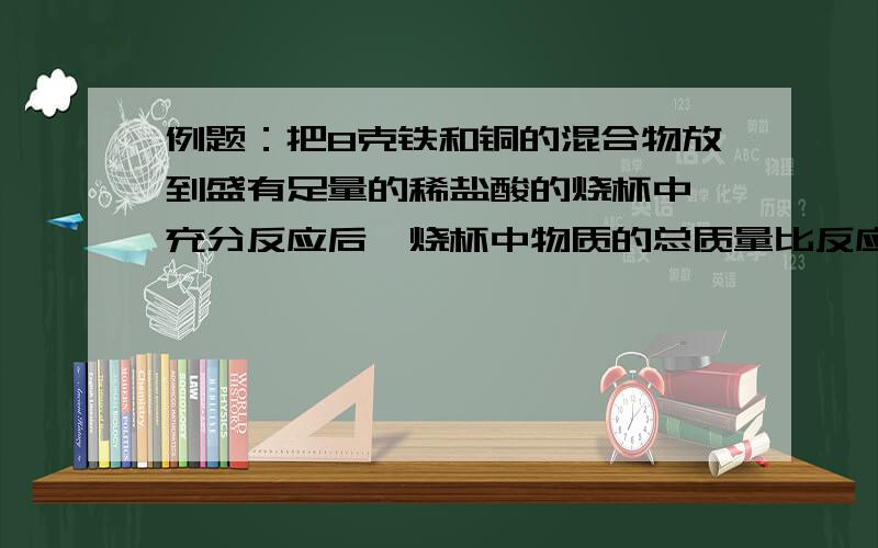 例题：把8克铁和铜的混合物放到盛有足量的稀盐酸的烧杯中,充分反应后,烧杯中物质的总质量比反应前（铁,铜混合物和盐酸）减少了0.2克,求原混合物中铜的质量分数.